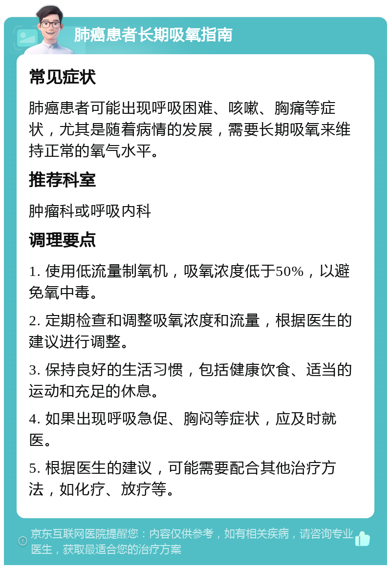 肺癌患者长期吸氧指南 常见症状 肺癌患者可能出现呼吸困难、咳嗽、胸痛等症状，尤其是随着病情的发展，需要长期吸氧来维持正常的氧气水平。 推荐科室 肿瘤科或呼吸内科 调理要点 1. 使用低流量制氧机，吸氧浓度低于50%，以避免氧中毒。 2. 定期检查和调整吸氧浓度和流量，根据医生的建议进行调整。 3. 保持良好的生活习惯，包括健康饮食、适当的运动和充足的休息。 4. 如果出现呼吸急促、胸闷等症状，应及时就医。 5. 根据医生的建议，可能需要配合其他治疗方法，如化疗、放疗等。