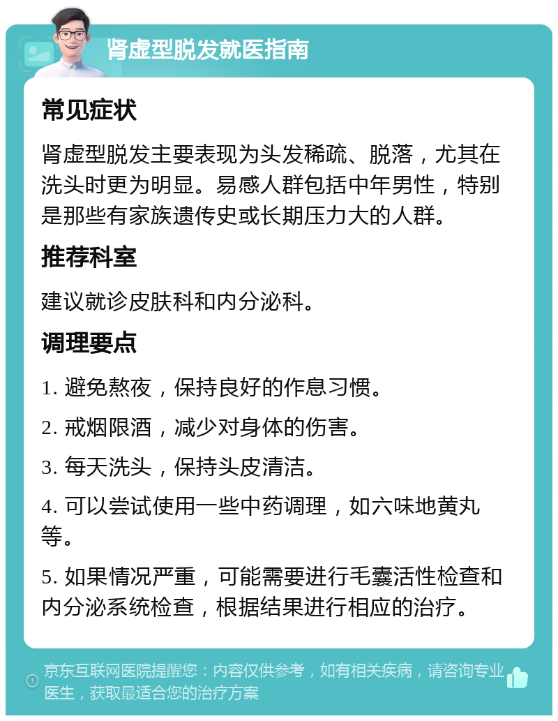 肾虚型脱发就医指南 常见症状 肾虚型脱发主要表现为头发稀疏、脱落，尤其在洗头时更为明显。易感人群包括中年男性，特别是那些有家族遗传史或长期压力大的人群。 推荐科室 建议就诊皮肤科和内分泌科。 调理要点 1. 避免熬夜，保持良好的作息习惯。 2. 戒烟限酒，减少对身体的伤害。 3. 每天洗头，保持头皮清洁。 4. 可以尝试使用一些中药调理，如六味地黄丸等。 5. 如果情况严重，可能需要进行毛囊活性检查和内分泌系统检查，根据结果进行相应的治疗。