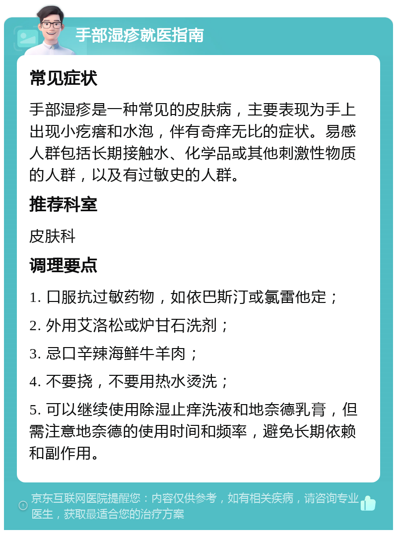 手部湿疹就医指南 常见症状 手部湿疹是一种常见的皮肤病，主要表现为手上出现小疙瘩和水泡，伴有奇痒无比的症状。易感人群包括长期接触水、化学品或其他刺激性物质的人群，以及有过敏史的人群。 推荐科室 皮肤科 调理要点 1. 口服抗过敏药物，如依巴斯汀或氯雷他定； 2. 外用艾洛松或炉甘石洗剂； 3. 忌口辛辣海鲜牛羊肉； 4. 不要挠，不要用热水烫洗； 5. 可以继续使用除湿止痒洗液和地奈德乳膏，但需注意地奈德的使用时间和频率，避免长期依赖和副作用。