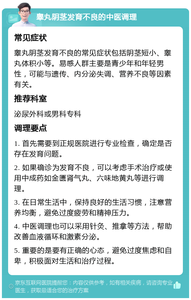 睾丸阴茎发育不良的中医调理 常见症状 睾丸阴茎发育不良的常见症状包括阴茎短小、睾丸体积小等。易感人群主要是青少年和年轻男性，可能与遗传、内分泌失调、营养不良等因素有关。 推荐科室 泌尿外科或男科专科 调理要点 1. 首先需要到正规医院进行专业检查，确定是否存在发育问题。 2. 如果确诊为发育不良，可以考虑手术治疗或使用中成药如金匮肾气丸、六味地黄丸等进行调理。 3. 在日常生活中，保持良好的生活习惯，注意营养均衡，避免过度疲劳和精神压力。 4. 中医调理也可以采用针灸、推拿等方法，帮助改善血液循环和激素分泌。 5. 重要的是要有正确的心态，避免过度焦虑和自卑，积极面对生活和治疗过程。