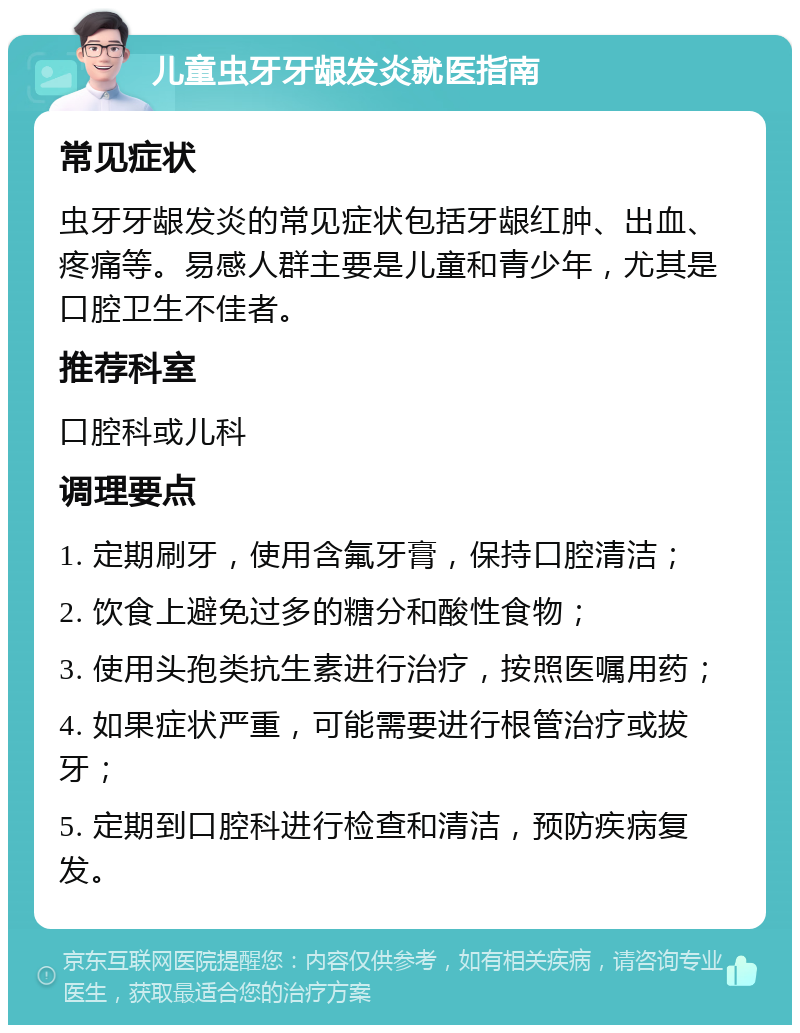 儿童虫牙牙龈发炎就医指南 常见症状 虫牙牙龈发炎的常见症状包括牙龈红肿、出血、疼痛等。易感人群主要是儿童和青少年，尤其是口腔卫生不佳者。 推荐科室 口腔科或儿科 调理要点 1. 定期刷牙，使用含氟牙膏，保持口腔清洁； 2. 饮食上避免过多的糖分和酸性食物； 3. 使用头孢类抗生素进行治疗，按照医嘱用药； 4. 如果症状严重，可能需要进行根管治疗或拔牙； 5. 定期到口腔科进行检查和清洁，预防疾病复发。