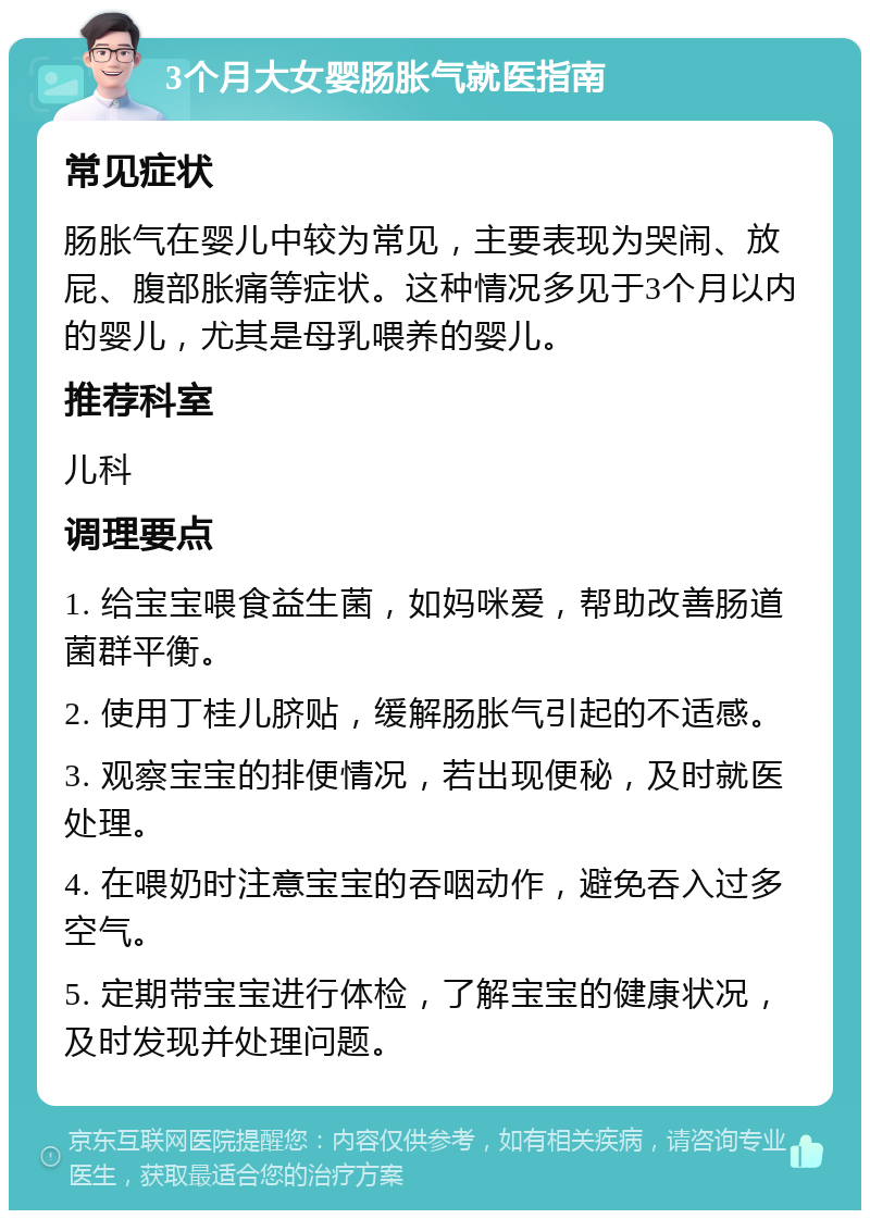 3个月大女婴肠胀气就医指南 常见症状 肠胀气在婴儿中较为常见，主要表现为哭闹、放屁、腹部胀痛等症状。这种情况多见于3个月以内的婴儿，尤其是母乳喂养的婴儿。 推荐科室 儿科 调理要点 1. 给宝宝喂食益生菌，如妈咪爱，帮助改善肠道菌群平衡。 2. 使用丁桂儿脐贴，缓解肠胀气引起的不适感。 3. 观察宝宝的排便情况，若出现便秘，及时就医处理。 4. 在喂奶时注意宝宝的吞咽动作，避免吞入过多空气。 5. 定期带宝宝进行体检，了解宝宝的健康状况，及时发现并处理问题。