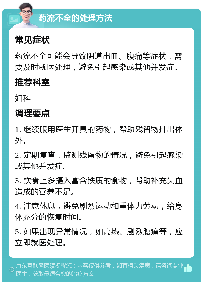 药流不全的处理方法 常见症状 药流不全可能会导致阴道出血、腹痛等症状，需要及时就医处理，避免引起感染或其他并发症。 推荐科室 妇科 调理要点 1. 继续服用医生开具的药物，帮助残留物排出体外。 2. 定期复查，监测残留物的情况，避免引起感染或其他并发症。 3. 饮食上多摄入富含铁质的食物，帮助补充失血造成的营养不足。 4. 注意休息，避免剧烈运动和重体力劳动，给身体充分的恢复时间。 5. 如果出现异常情况，如高热、剧烈腹痛等，应立即就医处理。