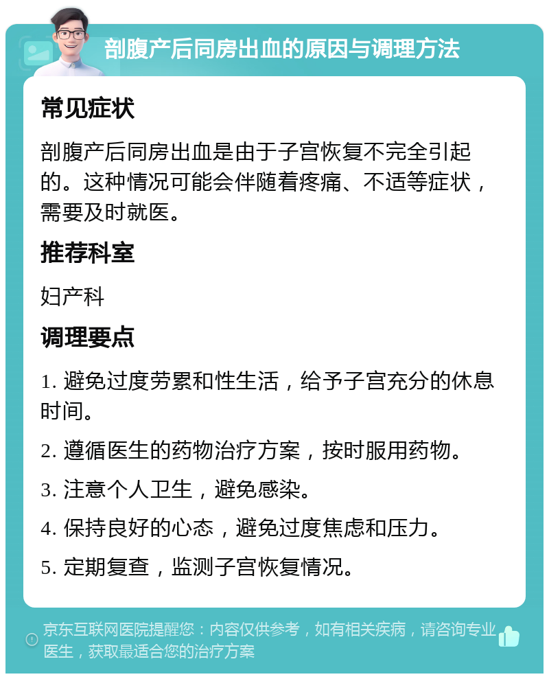 剖腹产后同房出血的原因与调理方法 常见症状 剖腹产后同房出血是由于子宫恢复不完全引起的。这种情况可能会伴随着疼痛、不适等症状，需要及时就医。 推荐科室 妇产科 调理要点 1. 避免过度劳累和性生活，给予子宫充分的休息时间。 2. 遵循医生的药物治疗方案，按时服用药物。 3. 注意个人卫生，避免感染。 4. 保持良好的心态，避免过度焦虑和压力。 5. 定期复查，监测子宫恢复情况。