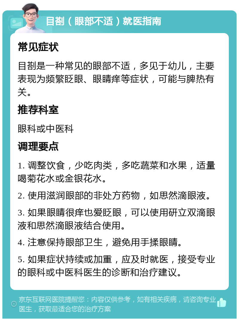 目剳（眼部不适）就医指南 常见症状 目剳是一种常见的眼部不适，多见于幼儿，主要表现为频繁眨眼、眼睛痒等症状，可能与脾热有关。 推荐科室 眼科或中医科 调理要点 1. 调整饮食，少吃肉类，多吃蔬菜和水果，适量喝菊花水或金银花水。 2. 使用滋润眼部的非处方药物，如思然滴眼液。 3. 如果眼睛很痒也爱眨眼，可以使用研立双滴眼液和思然滴眼液结合使用。 4. 注意保持眼部卫生，避免用手揉眼睛。 5. 如果症状持续或加重，应及时就医，接受专业的眼科或中医科医生的诊断和治疗建议。