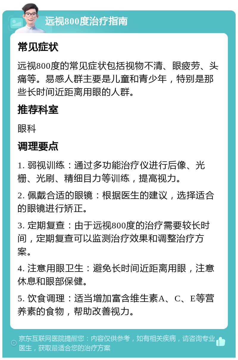 远视800度治疗指南 常见症状 远视800度的常见症状包括视物不清、眼疲劳、头痛等。易感人群主要是儿童和青少年，特别是那些长时间近距离用眼的人群。 推荐科室 眼科 调理要点 1. 弱视训练：通过多功能治疗仪进行后像、光栅、光刷、精细目力等训练，提高视力。 2. 佩戴合适的眼镜：根据医生的建议，选择适合的眼镜进行矫正。 3. 定期复查：由于远视800度的治疗需要较长时间，定期复查可以监测治疗效果和调整治疗方案。 4. 注意用眼卫生：避免长时间近距离用眼，注意休息和眼部保健。 5. 饮食调理：适当增加富含维生素A、C、E等营养素的食物，帮助改善视力。