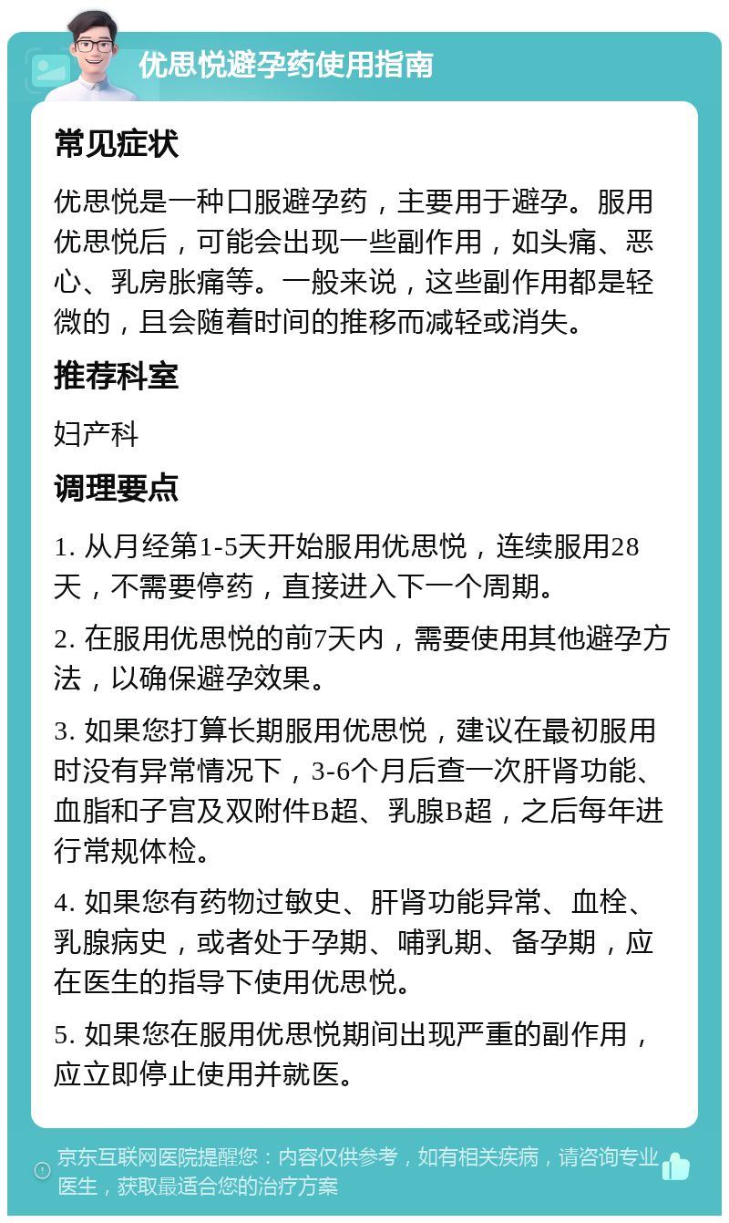 优思悦避孕药使用指南 常见症状 优思悦是一种口服避孕药，主要用于避孕。服用优思悦后，可能会出现一些副作用，如头痛、恶心、乳房胀痛等。一般来说，这些副作用都是轻微的，且会随着时间的推移而减轻或消失。 推荐科室 妇产科 调理要点 1. 从月经第1-5天开始服用优思悦，连续服用28天，不需要停药，直接进入下一个周期。 2. 在服用优思悦的前7天内，需要使用其他避孕方法，以确保避孕效果。 3. 如果您打算长期服用优思悦，建议在最初服用时没有异常情况下，3-6个月后查一次肝肾功能、血脂和子宫及双附件B超、乳腺B超，之后每年进行常规体检。 4. 如果您有药物过敏史、肝肾功能异常、血栓、乳腺病史，或者处于孕期、哺乳期、备孕期，应在医生的指导下使用优思悦。 5. 如果您在服用优思悦期间出现严重的副作用，应立即停止使用并就医。