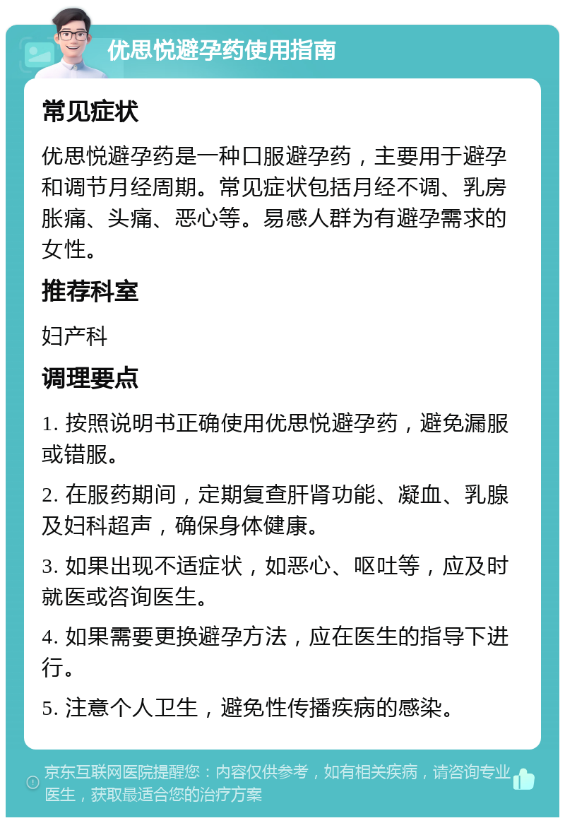 优思悦避孕药使用指南 常见症状 优思悦避孕药是一种口服避孕药，主要用于避孕和调节月经周期。常见症状包括月经不调、乳房胀痛、头痛、恶心等。易感人群为有避孕需求的女性。 推荐科室 妇产科 调理要点 1. 按照说明书正确使用优思悦避孕药，避免漏服或错服。 2. 在服药期间，定期复查肝肾功能、凝血、乳腺及妇科超声，确保身体健康。 3. 如果出现不适症状，如恶心、呕吐等，应及时就医或咨询医生。 4. 如果需要更换避孕方法，应在医生的指导下进行。 5. 注意个人卫生，避免性传播疾病的感染。