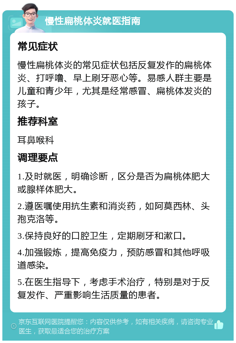 慢性扁桃体炎就医指南 常见症状 慢性扁桃体炎的常见症状包括反复发作的扁桃体炎、打呼噜、早上刷牙恶心等。易感人群主要是儿童和青少年，尤其是经常感冒、扁桃体发炎的孩子。 推荐科室 耳鼻喉科 调理要点 1.及时就医，明确诊断，区分是否为扁桃体肥大或腺样体肥大。 2.遵医嘱使用抗生素和消炎药，如阿莫西林、头孢克洛等。 3.保持良好的口腔卫生，定期刷牙和漱口。 4.加强锻炼，提高免疫力，预防感冒和其他呼吸道感染。 5.在医生指导下，考虑手术治疗，特别是对于反复发作、严重影响生活质量的患者。