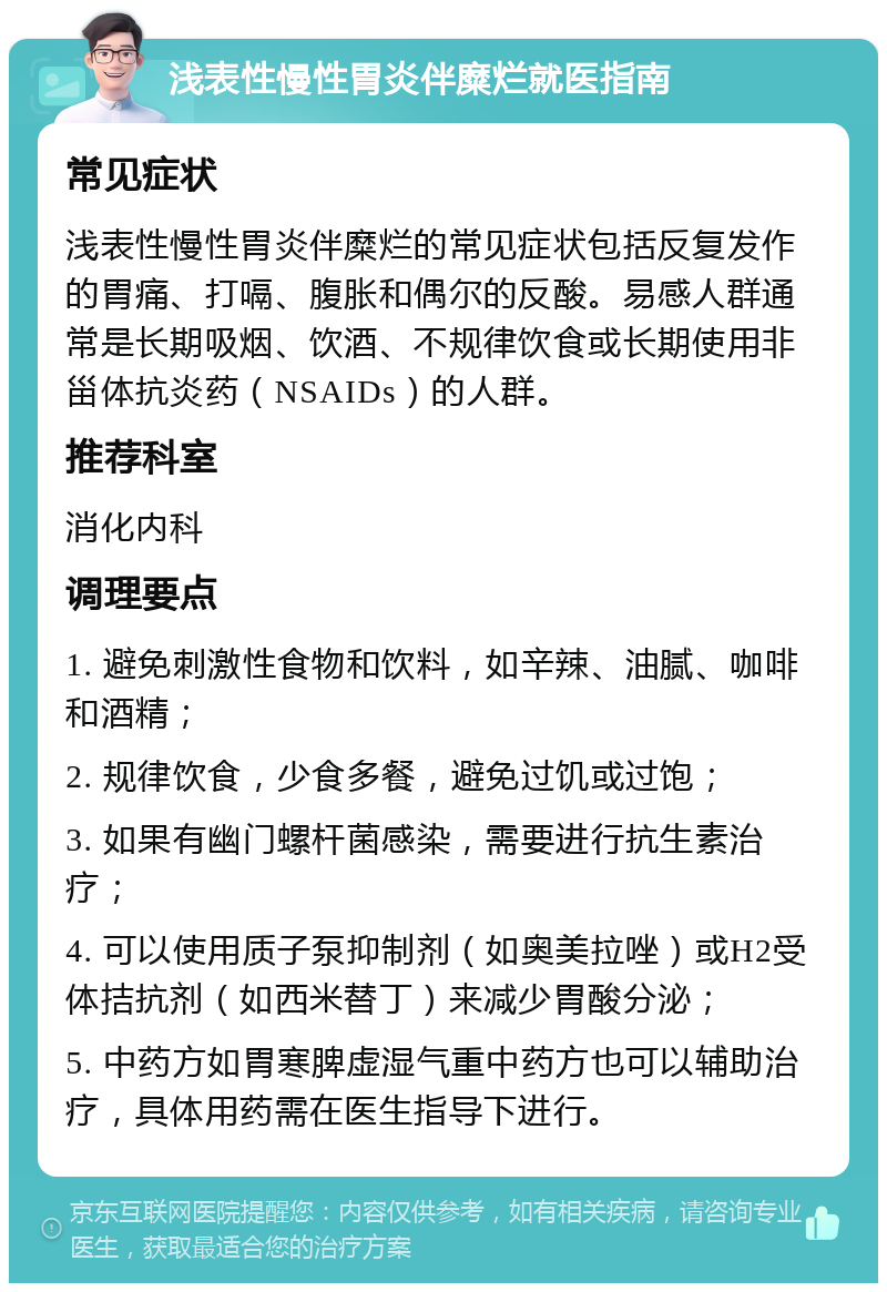 浅表性慢性胃炎伴糜烂就医指南 常见症状 浅表性慢性胃炎伴糜烂的常见症状包括反复发作的胃痛、打嗝、腹胀和偶尔的反酸。易感人群通常是长期吸烟、饮酒、不规律饮食或长期使用非甾体抗炎药（NSAIDs）的人群。 推荐科室 消化内科 调理要点 1. 避免刺激性食物和饮料，如辛辣、油腻、咖啡和酒精； 2. 规律饮食，少食多餐，避免过饥或过饱； 3. 如果有幽门螺杆菌感染，需要进行抗生素治疗； 4. 可以使用质子泵抑制剂（如奥美拉唑）或H2受体拮抗剂（如西米替丁）来减少胃酸分泌； 5. 中药方如胃寒脾虚湿气重中药方也可以辅助治疗，具体用药需在医生指导下进行。