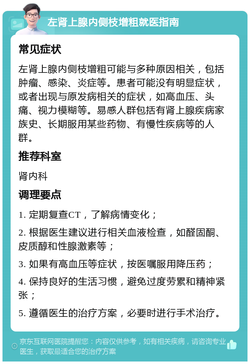 左肾上腺内侧枝增粗就医指南 常见症状 左肾上腺内侧枝增粗可能与多种原因相关，包括肿瘤、感染、炎症等。患者可能没有明显症状，或者出现与原发病相关的症状，如高血压、头痛、视力模糊等。易感人群包括有肾上腺疾病家族史、长期服用某些药物、有慢性疾病等的人群。 推荐科室 肾内科 调理要点 1. 定期复查CT，了解病情变化； 2. 根据医生建议进行相关血液检查，如醛固酮、皮质醇和性腺激素等； 3. 如果有高血压等症状，按医嘱服用降压药； 4. 保持良好的生活习惯，避免过度劳累和精神紧张； 5. 遵循医生的治疗方案，必要时进行手术治疗。