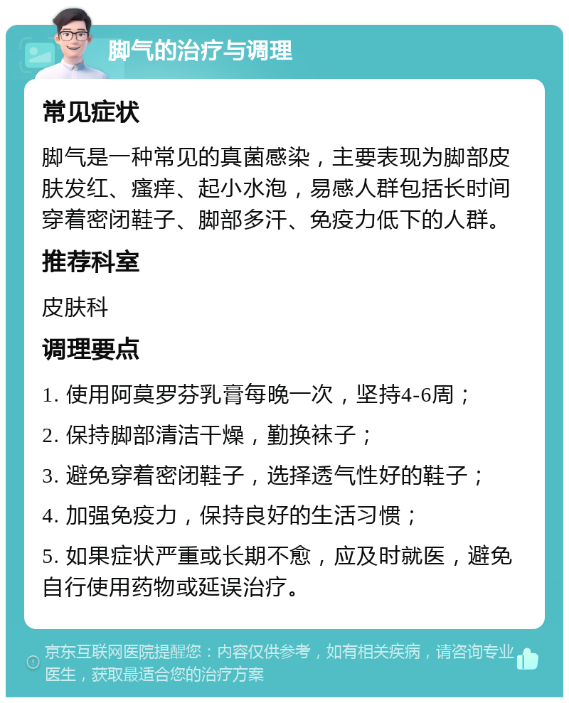 脚气的治疗与调理 常见症状 脚气是一种常见的真菌感染，主要表现为脚部皮肤发红、瘙痒、起小水泡，易感人群包括长时间穿着密闭鞋子、脚部多汗、免疫力低下的人群。 推荐科室 皮肤科 调理要点 1. 使用阿莫罗芬乳膏每晚一次，坚持4-6周； 2. 保持脚部清洁干燥，勤换袜子； 3. 避免穿着密闭鞋子，选择透气性好的鞋子； 4. 加强免疫力，保持良好的生活习惯； 5. 如果症状严重或长期不愈，应及时就医，避免自行使用药物或延误治疗。