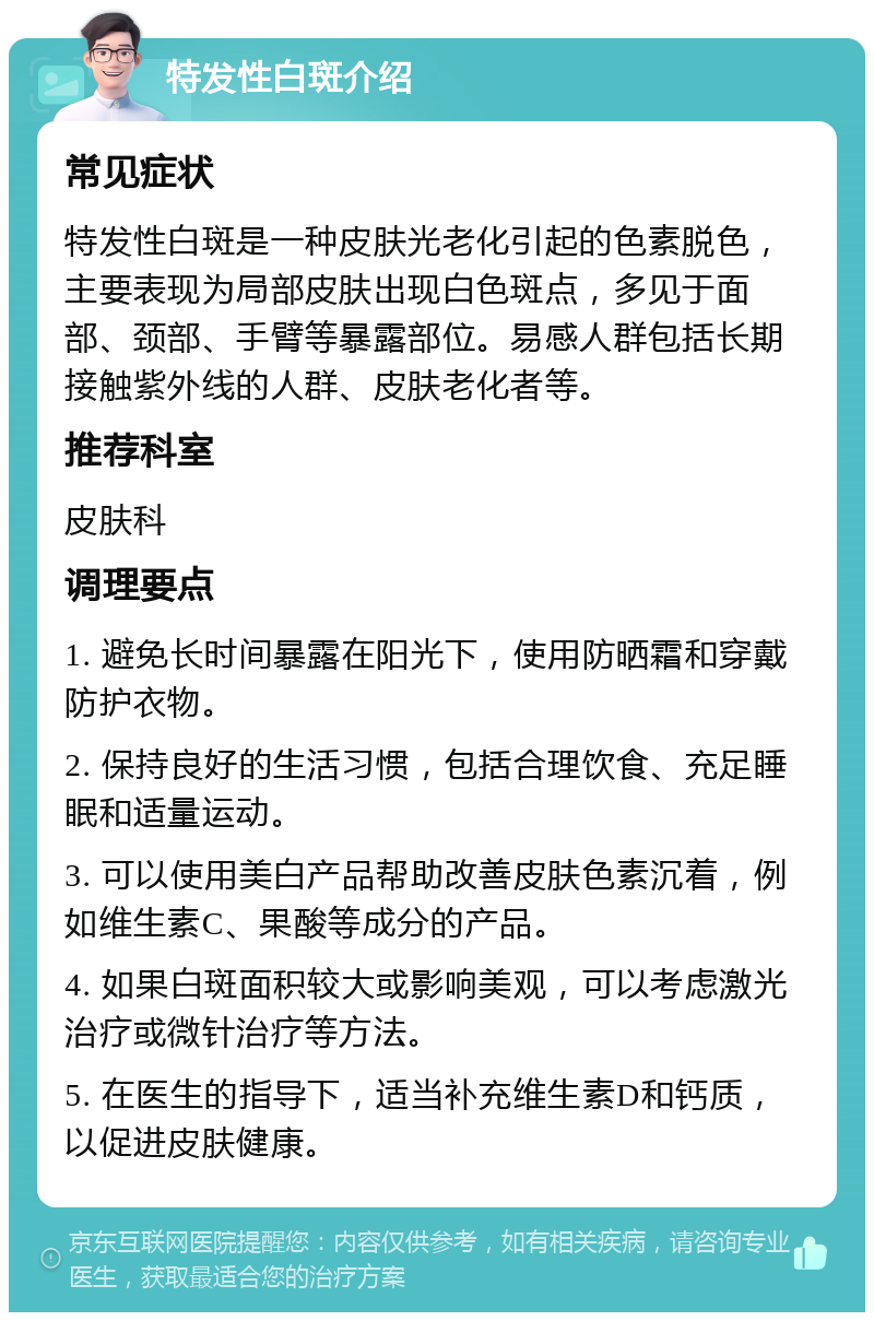 特发性白斑介绍 常见症状 特发性白斑是一种皮肤光老化引起的色素脱色，主要表现为局部皮肤出现白色斑点，多见于面部、颈部、手臂等暴露部位。易感人群包括长期接触紫外线的人群、皮肤老化者等。 推荐科室 皮肤科 调理要点 1. 避免长时间暴露在阳光下，使用防晒霜和穿戴防护衣物。 2. 保持良好的生活习惯，包括合理饮食、充足睡眠和适量运动。 3. 可以使用美白产品帮助改善皮肤色素沉着，例如维生素C、果酸等成分的产品。 4. 如果白斑面积较大或影响美观，可以考虑激光治疗或微针治疗等方法。 5. 在医生的指导下，适当补充维生素D和钙质，以促进皮肤健康。