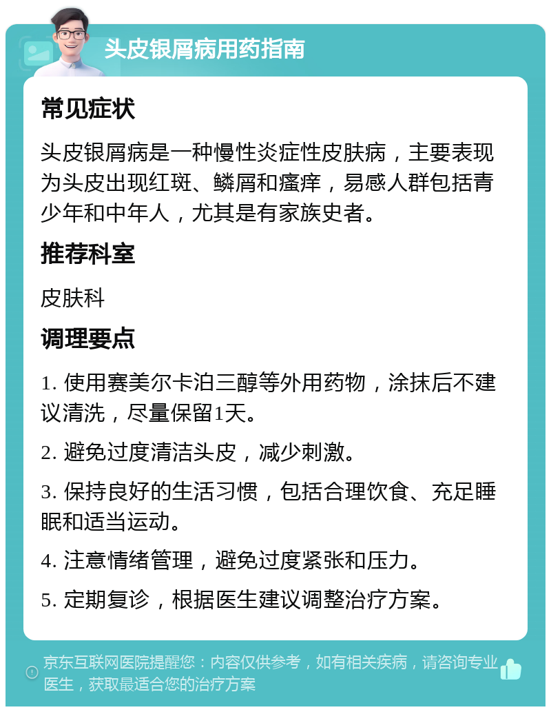 头皮银屑病用药指南 常见症状 头皮银屑病是一种慢性炎症性皮肤病，主要表现为头皮出现红斑、鳞屑和瘙痒，易感人群包括青少年和中年人，尤其是有家族史者。 推荐科室 皮肤科 调理要点 1. 使用赛美尔卡泊三醇等外用药物，涂抹后不建议清洗，尽量保留1天。 2. 避免过度清洁头皮，减少刺激。 3. 保持良好的生活习惯，包括合理饮食、充足睡眠和适当运动。 4. 注意情绪管理，避免过度紧张和压力。 5. 定期复诊，根据医生建议调整治疗方案。