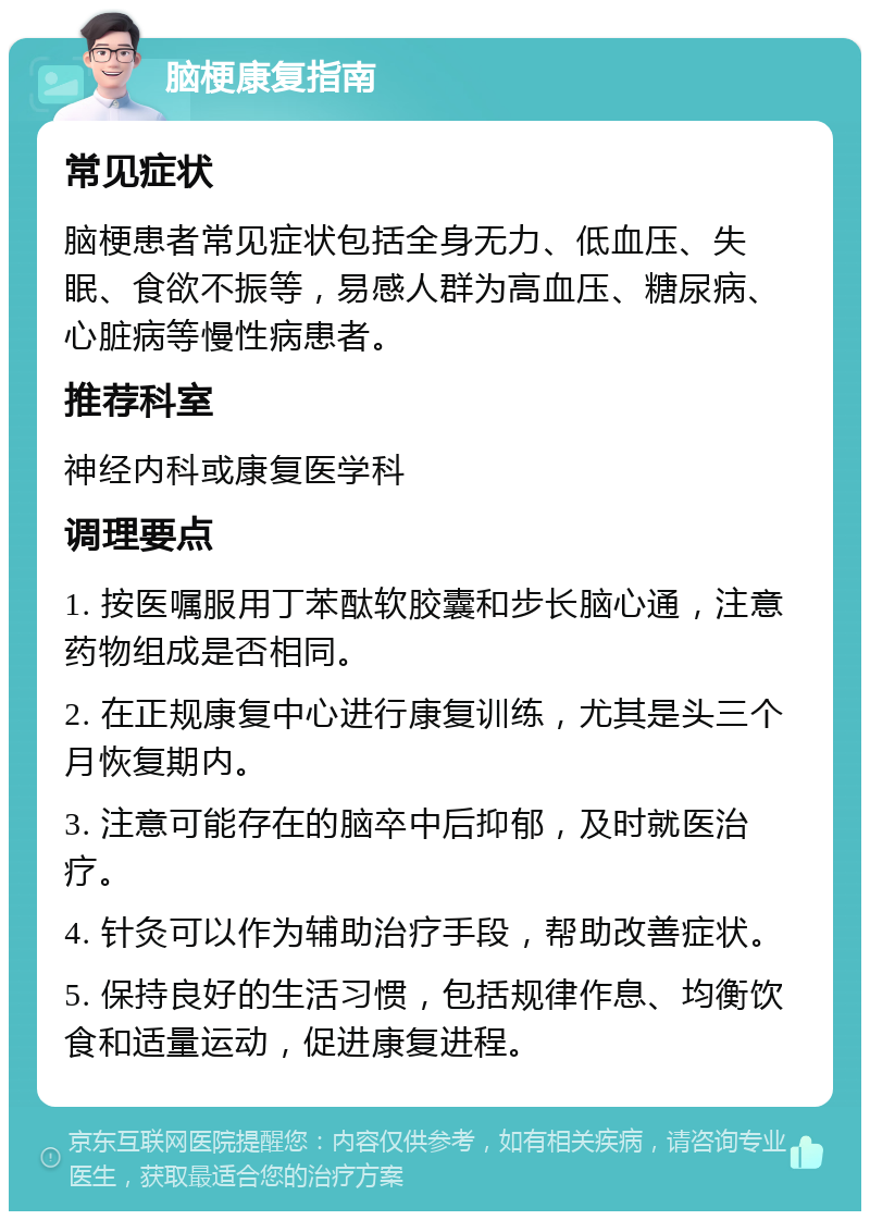 脑梗康复指南 常见症状 脑梗患者常见症状包括全身无力、低血压、失眠、食欲不振等，易感人群为高血压、糖尿病、心脏病等慢性病患者。 推荐科室 神经内科或康复医学科 调理要点 1. 按医嘱服用丁苯酞软胶囊和步长脑心通，注意药物组成是否相同。 2. 在正规康复中心进行康复训练，尤其是头三个月恢复期内。 3. 注意可能存在的脑卒中后抑郁，及时就医治疗。 4. 针灸可以作为辅助治疗手段，帮助改善症状。 5. 保持良好的生活习惯，包括规律作息、均衡饮食和适量运动，促进康复进程。