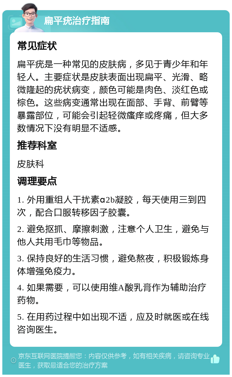 扁平疣治疗指南 常见症状 扁平疣是一种常见的皮肤病，多见于青少年和年轻人。主要症状是皮肤表面出现扁平、光滑、略微隆起的疣状病变，颜色可能是肉色、淡红色或棕色。这些病变通常出现在面部、手背、前臂等暴露部位，可能会引起轻微瘙痒或疼痛，但大多数情况下没有明显不适感。 推荐科室 皮肤科 调理要点 1. 外用重组人干扰素ɑ2b凝胶，每天使用三到四次，配合口服转移因子胶囊。 2. 避免抠抓、摩擦刺激，注意个人卫生，避免与他人共用毛巾等物品。 3. 保持良好的生活习惯，避免熬夜，积极锻炼身体增强免疫力。 4. 如果需要，可以使用维A酸乳膏作为辅助治疗药物。 5. 在用药过程中如出现不适，应及时就医或在线咨询医生。