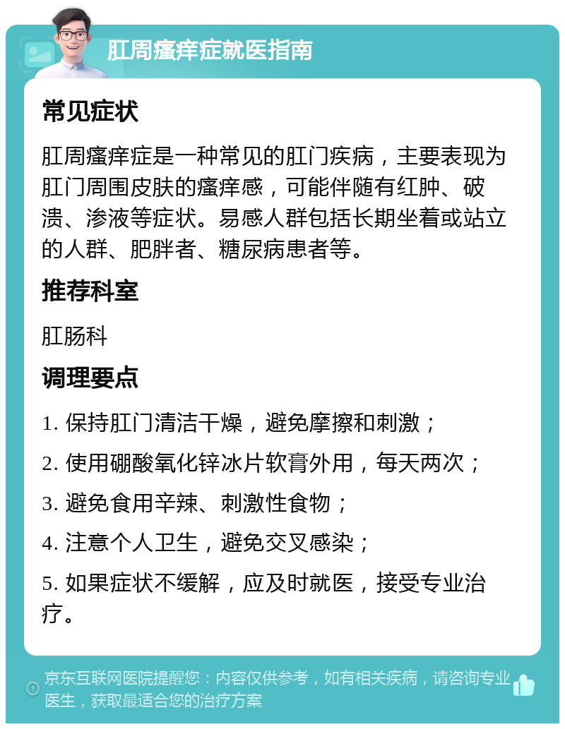 肛周瘙痒症就医指南 常见症状 肛周瘙痒症是一种常见的肛门疾病，主要表现为肛门周围皮肤的瘙痒感，可能伴随有红肿、破溃、渗液等症状。易感人群包括长期坐着或站立的人群、肥胖者、糖尿病患者等。 推荐科室 肛肠科 调理要点 1. 保持肛门清洁干燥，避免摩擦和刺激； 2. 使用硼酸氧化锌冰片软膏外用，每天两次； 3. 避免食用辛辣、刺激性食物； 4. 注意个人卫生，避免交叉感染； 5. 如果症状不缓解，应及时就医，接受专业治疗。