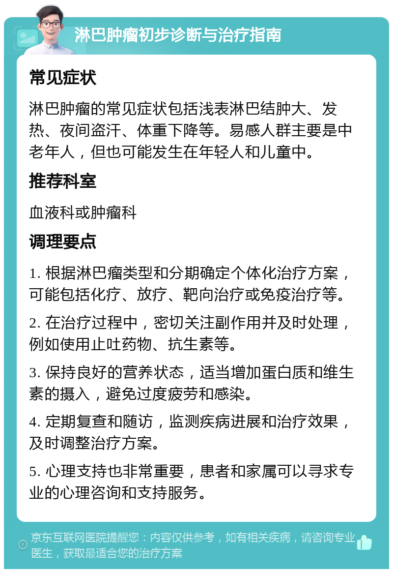 淋巴肿瘤初步诊断与治疗指南 常见症状 淋巴肿瘤的常见症状包括浅表淋巴结肿大、发热、夜间盗汗、体重下降等。易感人群主要是中老年人，但也可能发生在年轻人和儿童中。 推荐科室 血液科或肿瘤科 调理要点 1. 根据淋巴瘤类型和分期确定个体化治疗方案，可能包括化疗、放疗、靶向治疗或免疫治疗等。 2. 在治疗过程中，密切关注副作用并及时处理，例如使用止吐药物、抗生素等。 3. 保持良好的营养状态，适当增加蛋白质和维生素的摄入，避免过度疲劳和感染。 4. 定期复查和随访，监测疾病进展和治疗效果，及时调整治疗方案。 5. 心理支持也非常重要，患者和家属可以寻求专业的心理咨询和支持服务。