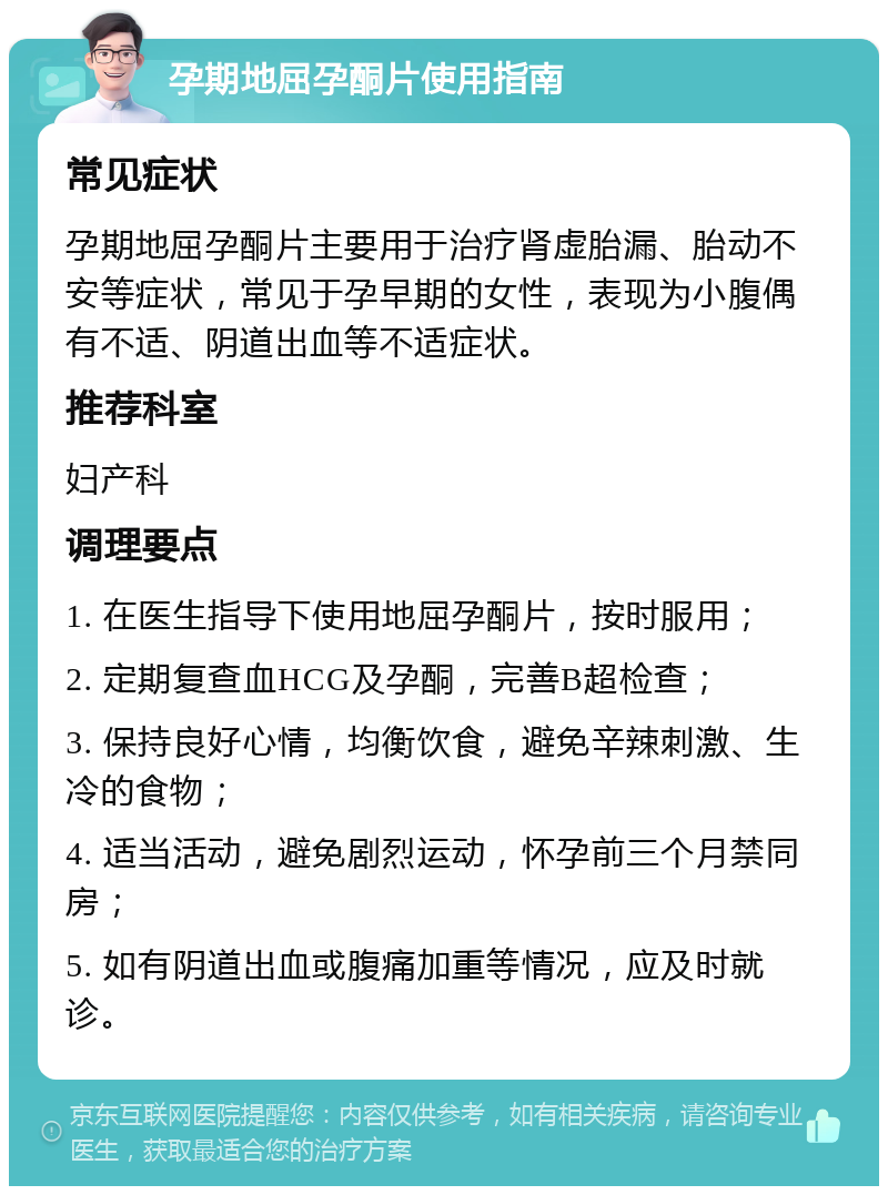 孕期地屈孕酮片使用指南 常见症状 孕期地屈孕酮片主要用于治疗肾虚胎漏、胎动不安等症状，常见于孕早期的女性，表现为小腹偶有不适、阴道出血等不适症状。 推荐科室 妇产科 调理要点 1. 在医生指导下使用地屈孕酮片，按时服用； 2. 定期复查血HCG及孕酮，完善B超检查； 3. 保持良好心情，均衡饮食，避免辛辣刺激、生冷的食物； 4. 适当活动，避免剧烈运动，怀孕前三个月禁同房； 5. 如有阴道出血或腹痛加重等情况，应及时就诊。