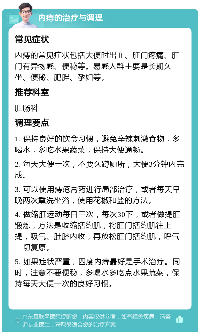 内痔的治疗与调理 常见症状 内痔的常见症状包括大便时出血、肛门疼痛、肛门有异物感、便秘等。易感人群主要是长期久坐、便秘、肥胖、孕妇等。 推荐科室 肛肠科 调理要点 1. 保持良好的饮食习惯，避免辛辣刺激食物，多喝水，多吃水果蔬菜，保持大便通畅。 2. 每天大便一次，不要久蹲厕所，大便3分钟内完成。 3. 可以使用痔疮膏药进行局部治疗，或者每天早晚两次熏洗坐浴，使用花椒和盐的方法。 4. 做缩肛运动每日三次，每次30下，或者做提肛锻炼，方法是收缩括约肌，将肛门括约肌往上提，吸气、肚脐内收，再放松肛门括约肌，呼气一切复原。 5. 如果症状严重，四度内痔最好是手术治疗。同时，注意不要便秘，多喝水多吃点水果蔬菜，保持每天大便一次的良好习惯。