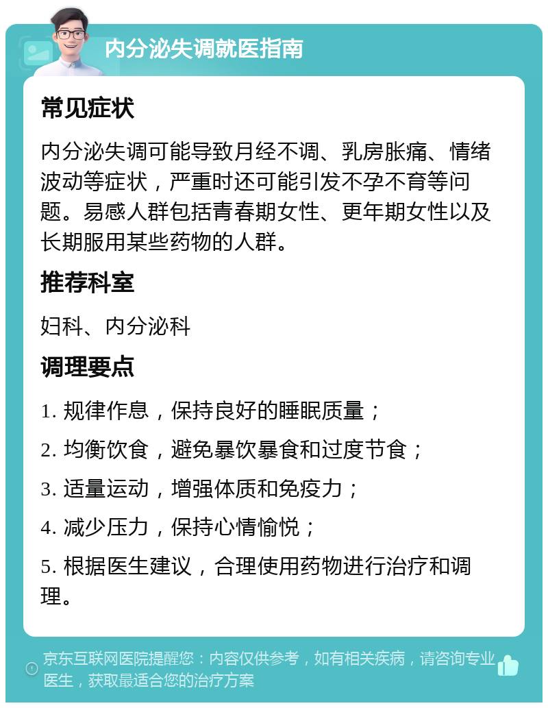 内分泌失调就医指南 常见症状 内分泌失调可能导致月经不调、乳房胀痛、情绪波动等症状，严重时还可能引发不孕不育等问题。易感人群包括青春期女性、更年期女性以及长期服用某些药物的人群。 推荐科室 妇科、内分泌科 调理要点 1. 规律作息，保持良好的睡眠质量； 2. 均衡饮食，避免暴饮暴食和过度节食； 3. 适量运动，增强体质和免疫力； 4. 减少压力，保持心情愉悦； 5. 根据医生建议，合理使用药物进行治疗和调理。