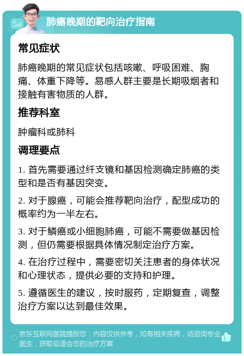 肺癌晚期的靶向治疗指南 常见症状 肺癌晚期的常见症状包括咳嗽、呼吸困难、胸痛、体重下降等。易感人群主要是长期吸烟者和接触有害物质的人群。 推荐科室 肿瘤科或肺科 调理要点 1. 首先需要通过纤支镜和基因检测确定肺癌的类型和是否有基因突变。 2. 对于腺癌，可能会推荐靶向治疗，配型成功的概率约为一半左右。 3. 对于鳞癌或小细胞肺癌，可能不需要做基因检测，但仍需要根据具体情况制定治疗方案。 4. 在治疗过程中，需要密切关注患者的身体状况和心理状态，提供必要的支持和护理。 5. 遵循医生的建议，按时服药，定期复查，调整治疗方案以达到最佳效果。