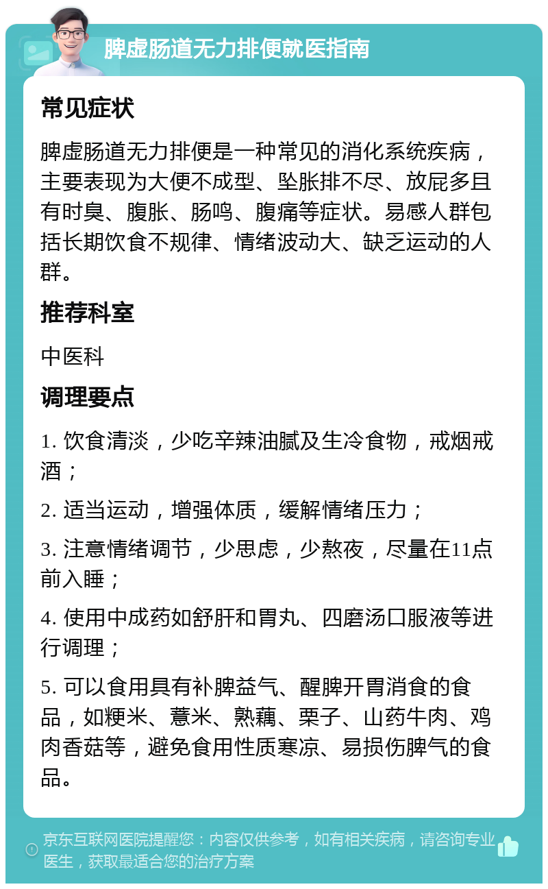 脾虚肠道无力排便就医指南 常见症状 脾虚肠道无力排便是一种常见的消化系统疾病，主要表现为大便不成型、坠胀排不尽、放屁多且有时臭、腹胀、肠鸣、腹痛等症状。易感人群包括长期饮食不规律、情绪波动大、缺乏运动的人群。 推荐科室 中医科 调理要点 1. 饮食清淡，少吃辛辣油腻及生冷食物，戒烟戒酒； 2. 适当运动，增强体质，缓解情绪压力； 3. 注意情绪调节，少思虑，少熬夜，尽量在11点前入睡； 4. 使用中成药如舒肝和胃丸、四磨汤口服液等进行调理； 5. 可以食用具有补脾益气、醒脾开胃消食的食品，如粳米、薏米、熟藕、栗子、山药牛肉、鸡肉香菇等，避免食用性质寒凉、易损伤脾气的食品。