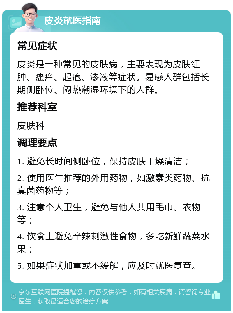 皮炎就医指南 常见症状 皮炎是一种常见的皮肤病，主要表现为皮肤红肿、瘙痒、起疱、渗液等症状。易感人群包括长期侧卧位、闷热潮湿环境下的人群。 推荐科室 皮肤科 调理要点 1. 避免长时间侧卧位，保持皮肤干燥清洁； 2. 使用医生推荐的外用药物，如激素类药物、抗真菌药物等； 3. 注意个人卫生，避免与他人共用毛巾、衣物等； 4. 饮食上避免辛辣刺激性食物，多吃新鲜蔬菜水果； 5. 如果症状加重或不缓解，应及时就医复查。