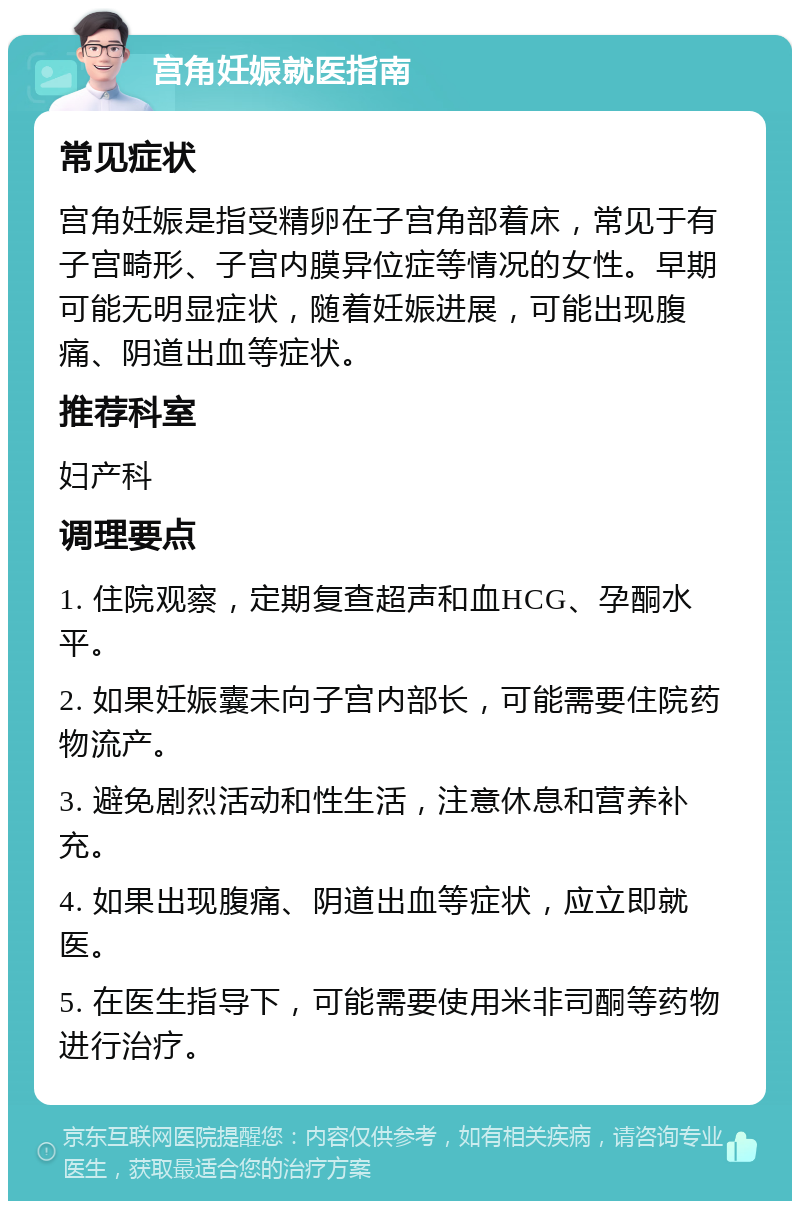 宫角妊娠就医指南 常见症状 宫角妊娠是指受精卵在子宫角部着床，常见于有子宫畸形、子宫内膜异位症等情况的女性。早期可能无明显症状，随着妊娠进展，可能出现腹痛、阴道出血等症状。 推荐科室 妇产科 调理要点 1. 住院观察，定期复查超声和血HCG、孕酮水平。 2. 如果妊娠囊未向子宫内部长，可能需要住院药物流产。 3. 避免剧烈活动和性生活，注意休息和营养补充。 4. 如果出现腹痛、阴道出血等症状，应立即就医。 5. 在医生指导下，可能需要使用米非司酮等药物进行治疗。