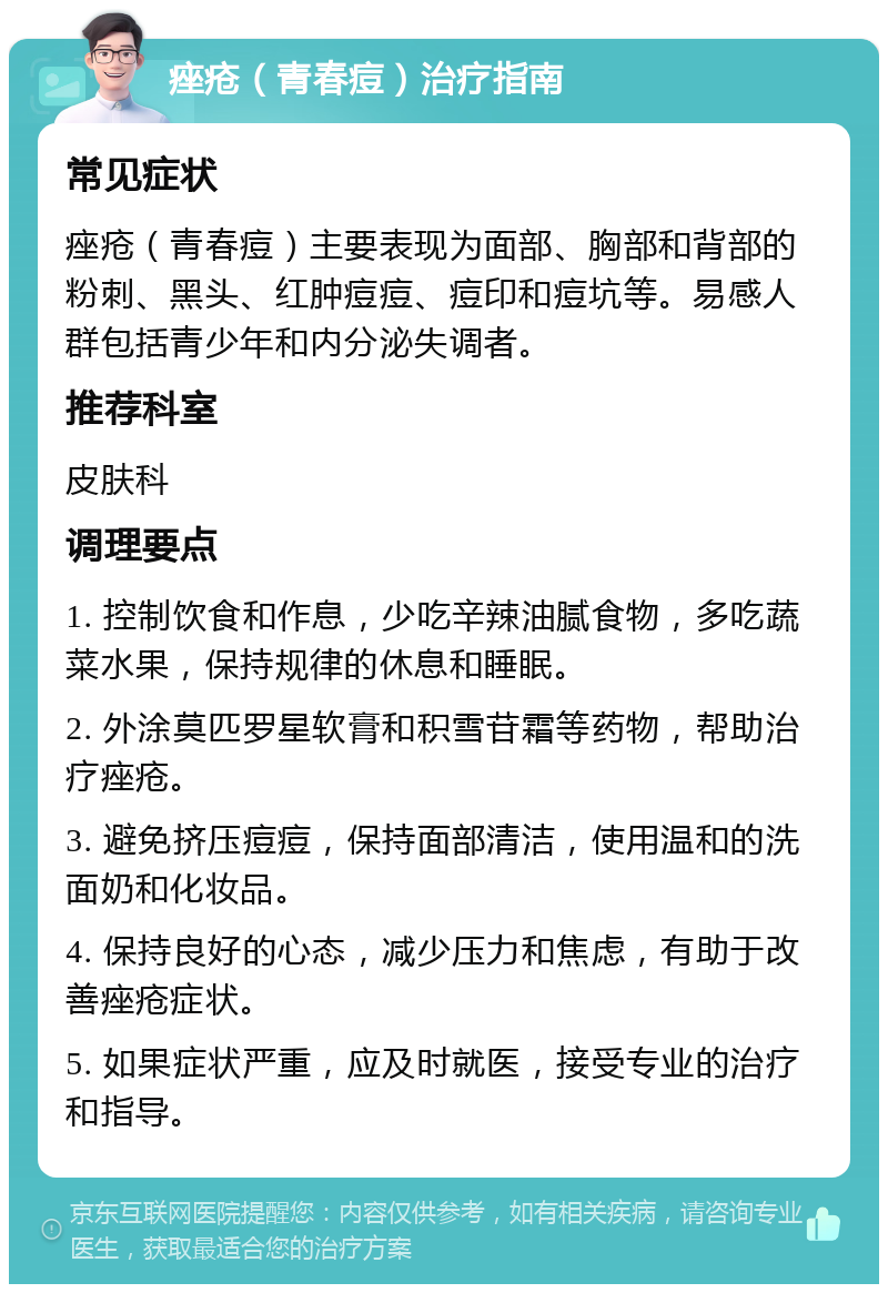 痤疮（青春痘）治疗指南 常见症状 痤疮（青春痘）主要表现为面部、胸部和背部的粉刺、黑头、红肿痘痘、痘印和痘坑等。易感人群包括青少年和内分泌失调者。 推荐科室 皮肤科 调理要点 1. 控制饮食和作息，少吃辛辣油腻食物，多吃蔬菜水果，保持规律的休息和睡眠。 2. 外涂莫匹罗星软膏和积雪苷霜等药物，帮助治疗痤疮。 3. 避免挤压痘痘，保持面部清洁，使用温和的洗面奶和化妆品。 4. 保持良好的心态，减少压力和焦虑，有助于改善痤疮症状。 5. 如果症状严重，应及时就医，接受专业的治疗和指导。