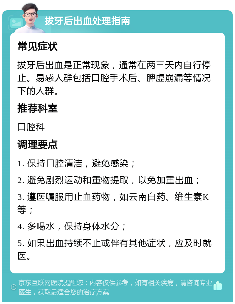 拔牙后出血处理指南 常见症状 拔牙后出血是正常现象，通常在两三天内自行停止。易感人群包括口腔手术后、脾虚崩漏等情况下的人群。 推荐科室 口腔科 调理要点 1. 保持口腔清洁，避免感染； 2. 避免剧烈运动和重物提取，以免加重出血； 3. 遵医嘱服用止血药物，如云南白药、维生素K等； 4. 多喝水，保持身体水分； 5. 如果出血持续不止或伴有其他症状，应及时就医。