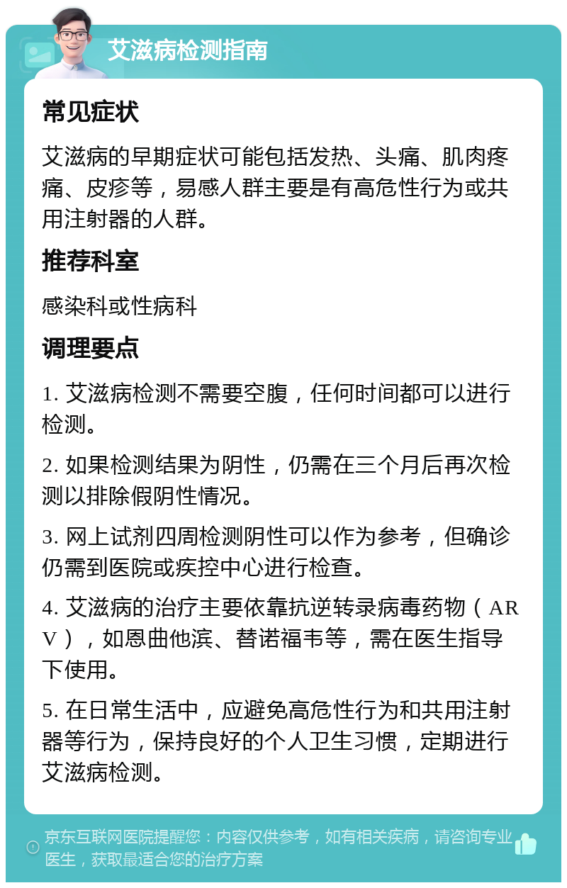 艾滋病检测指南 常见症状 艾滋病的早期症状可能包括发热、头痛、肌肉疼痛、皮疹等，易感人群主要是有高危性行为或共用注射器的人群。 推荐科室 感染科或性病科 调理要点 1. 艾滋病检测不需要空腹，任何时间都可以进行检测。 2. 如果检测结果为阴性，仍需在三个月后再次检测以排除假阴性情况。 3. 网上试剂四周检测阴性可以作为参考，但确诊仍需到医院或疾控中心进行检查。 4. 艾滋病的治疗主要依靠抗逆转录病毒药物（ARV），如恩曲他滨、替诺福韦等，需在医生指导下使用。 5. 在日常生活中，应避免高危性行为和共用注射器等行为，保持良好的个人卫生习惯，定期进行艾滋病检测。