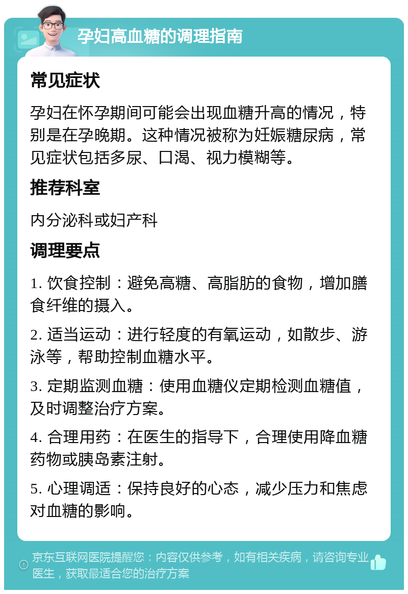 孕妇高血糖的调理指南 常见症状 孕妇在怀孕期间可能会出现血糖升高的情况，特别是在孕晚期。这种情况被称为妊娠糖尿病，常见症状包括多尿、口渴、视力模糊等。 推荐科室 内分泌科或妇产科 调理要点 1. 饮食控制：避免高糖、高脂肪的食物，增加膳食纤维的摄入。 2. 适当运动：进行轻度的有氧运动，如散步、游泳等，帮助控制血糖水平。 3. 定期监测血糖：使用血糖仪定期检测血糖值，及时调整治疗方案。 4. 合理用药：在医生的指导下，合理使用降血糖药物或胰岛素注射。 5. 心理调适：保持良好的心态，减少压力和焦虑对血糖的影响。