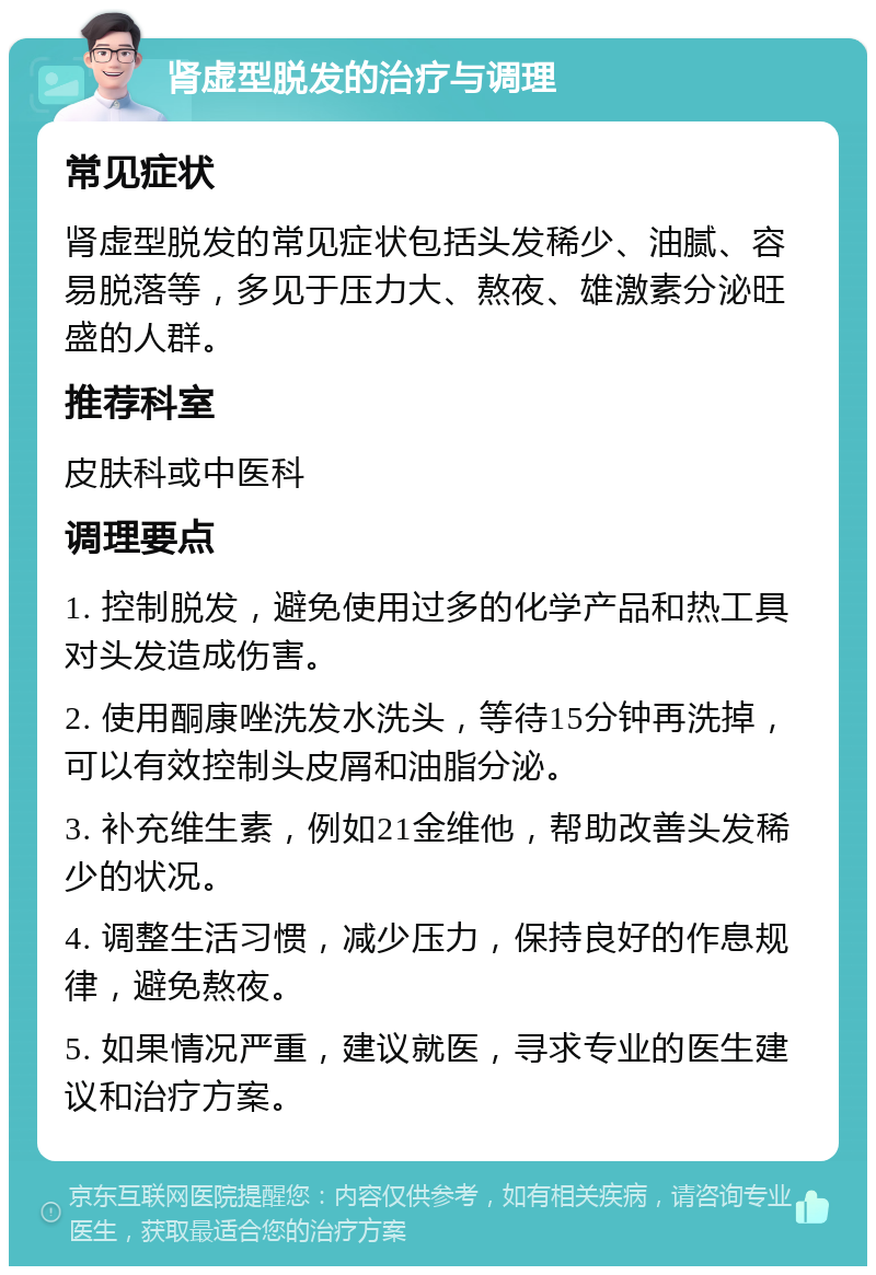 肾虚型脱发的治疗与调理 常见症状 肾虚型脱发的常见症状包括头发稀少、油腻、容易脱落等，多见于压力大、熬夜、雄激素分泌旺盛的人群。 推荐科室 皮肤科或中医科 调理要点 1. 控制脱发，避免使用过多的化学产品和热工具对头发造成伤害。 2. 使用酮康唑洗发水洗头，等待15分钟再洗掉，可以有效控制头皮屑和油脂分泌。 3. 补充维生素，例如21金维他，帮助改善头发稀少的状况。 4. 调整生活习惯，减少压力，保持良好的作息规律，避免熬夜。 5. 如果情况严重，建议就医，寻求专业的医生建议和治疗方案。