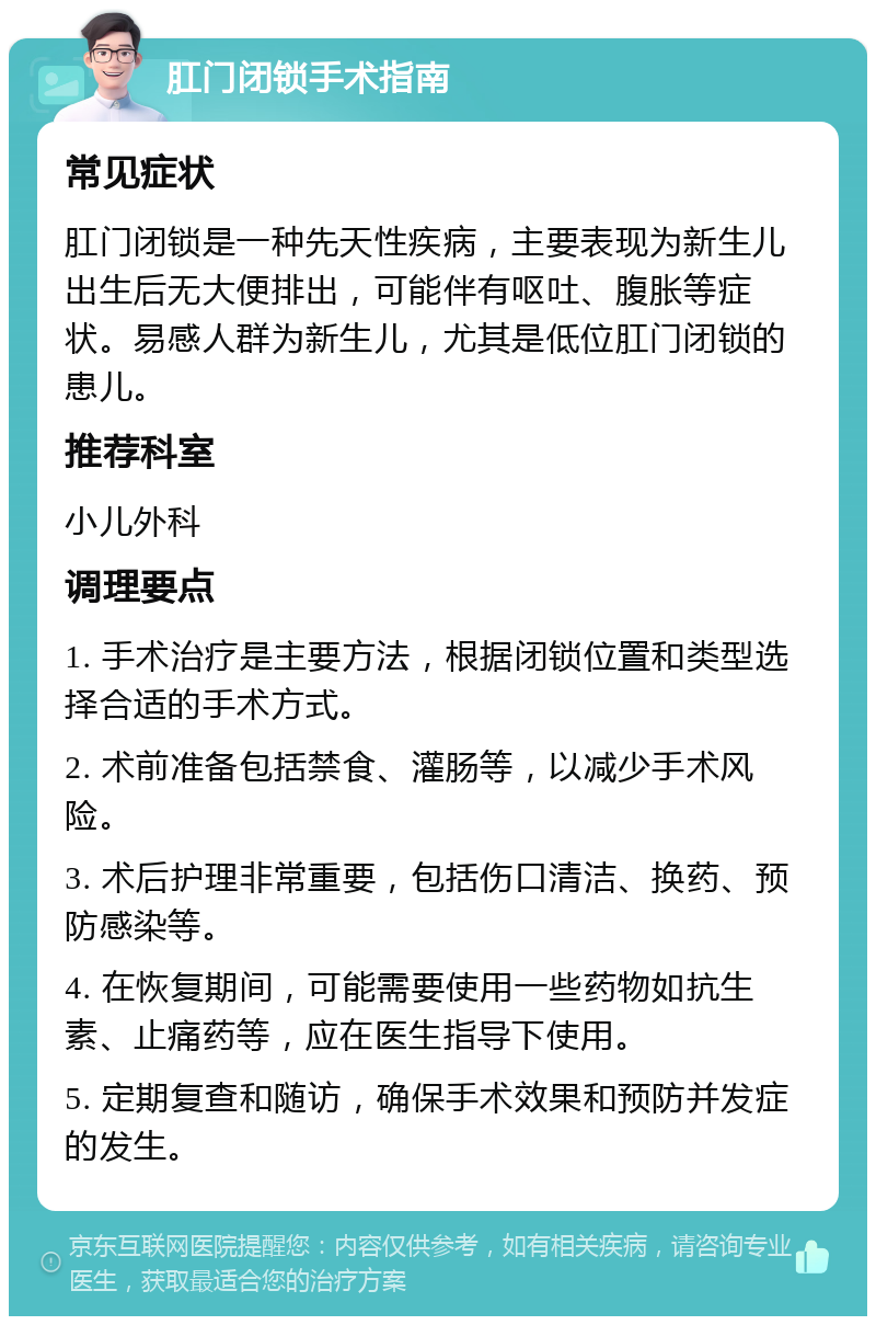 肛门闭锁手术指南 常见症状 肛门闭锁是一种先天性疾病，主要表现为新生儿出生后无大便排出，可能伴有呕吐、腹胀等症状。易感人群为新生儿，尤其是低位肛门闭锁的患儿。 推荐科室 小儿外科 调理要点 1. 手术治疗是主要方法，根据闭锁位置和类型选择合适的手术方式。 2. 术前准备包括禁食、灌肠等，以减少手术风险。 3. 术后护理非常重要，包括伤口清洁、换药、预防感染等。 4. 在恢复期间，可能需要使用一些药物如抗生素、止痛药等，应在医生指导下使用。 5. 定期复查和随访，确保手术效果和预防并发症的发生。