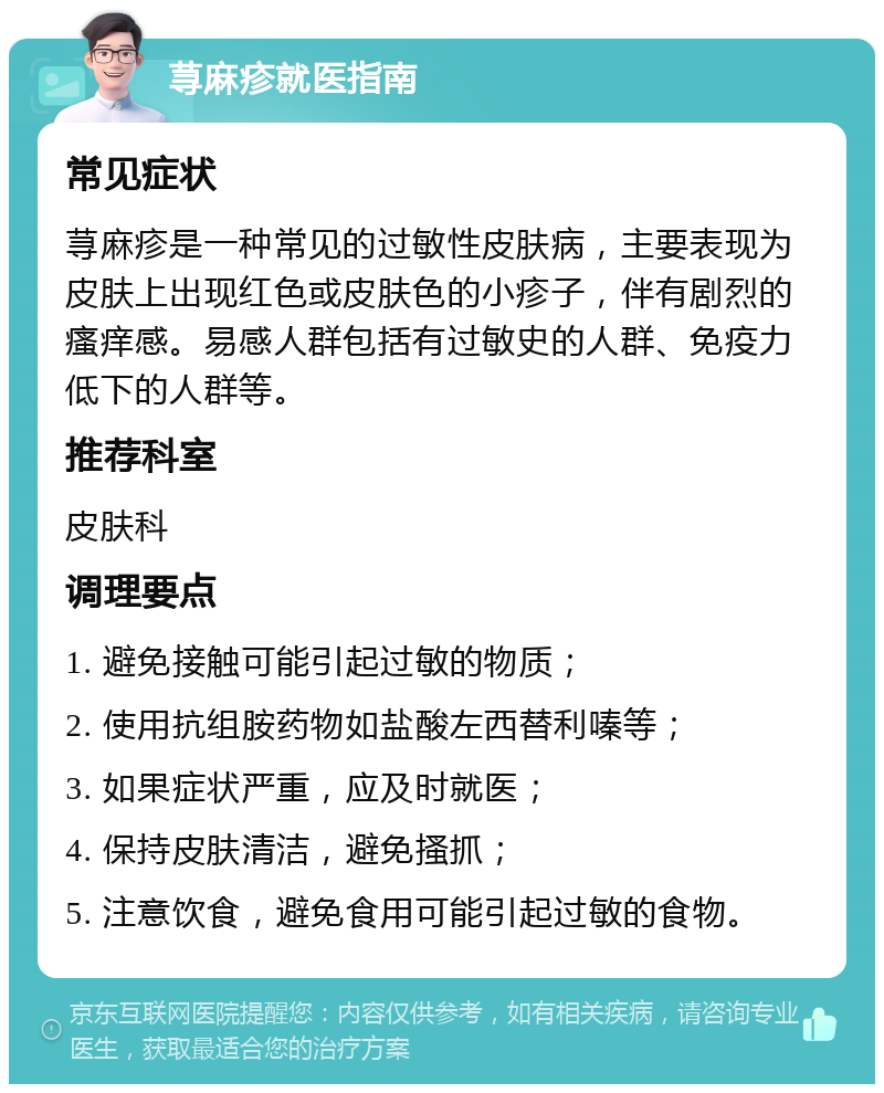 荨麻疹就医指南 常见症状 荨麻疹是一种常见的过敏性皮肤病，主要表现为皮肤上出现红色或皮肤色的小疹子，伴有剧烈的瘙痒感。易感人群包括有过敏史的人群、免疫力低下的人群等。 推荐科室 皮肤科 调理要点 1. 避免接触可能引起过敏的物质； 2. 使用抗组胺药物如盐酸左西替利嗪等； 3. 如果症状严重，应及时就医； 4. 保持皮肤清洁，避免搔抓； 5. 注意饮食，避免食用可能引起过敏的食物。