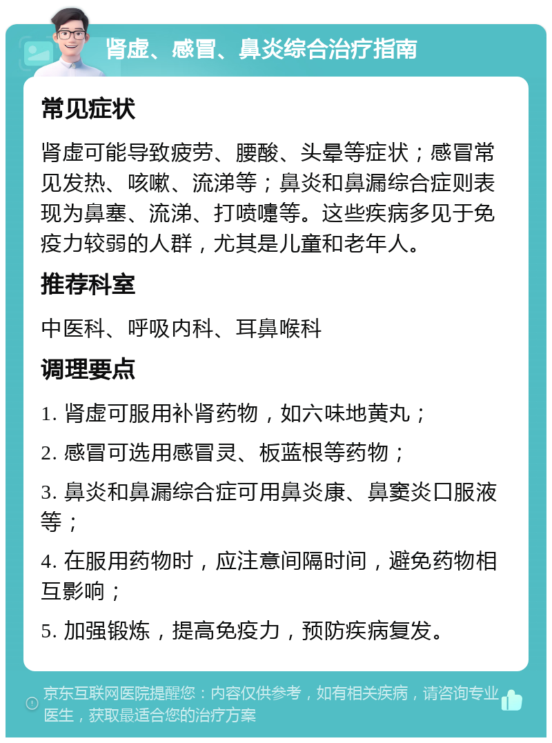 肾虚、感冒、鼻炎综合治疗指南 常见症状 肾虚可能导致疲劳、腰酸、头晕等症状；感冒常见发热、咳嗽、流涕等；鼻炎和鼻漏综合症则表现为鼻塞、流涕、打喷嚏等。这些疾病多见于免疫力较弱的人群，尤其是儿童和老年人。 推荐科室 中医科、呼吸内科、耳鼻喉科 调理要点 1. 肾虚可服用补肾药物，如六味地黄丸； 2. 感冒可选用感冒灵、板蓝根等药物； 3. 鼻炎和鼻漏综合症可用鼻炎康、鼻窦炎口服液等； 4. 在服用药物时，应注意间隔时间，避免药物相互影响； 5. 加强锻炼，提高免疫力，预防疾病复发。