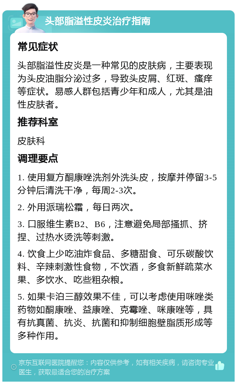 头部脂溢性皮炎治疗指南 常见症状 头部脂溢性皮炎是一种常见的皮肤病，主要表现为头皮油脂分泌过多，导致头皮屑、红斑、瘙痒等症状。易感人群包括青少年和成人，尤其是油性皮肤者。 推荐科室 皮肤科 调理要点 1. 使用复方酮康唑洗剂外洗头皮，按摩并停留3-5分钟后清洗干净，每周2-3次。 2. 外用派瑞松霜，每日两次。 3. 口服维生素B2、B6，注意避免局部搔抓、挤捏、过热水烫洗等刺激。 4. 饮食上少吃油炸食品、多糖甜食、可乐碳酸饮料、辛辣刺激性食物，不饮酒，多食新鲜疏菜水果、多饮水、吃些粗杂粮。 5. 如果卡泊三醇效果不佳，可以考虑使用咪唑类药物如酮康唑、益康唑、克霉唑、咪康唑等，具有抗真菌、抗炎、抗菌和抑制细胞壁脂质形成等多种作用。