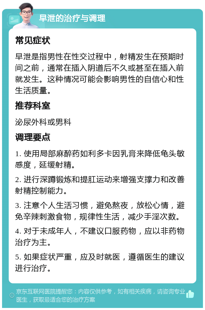 早泄的治疗与调理 常见症状 早泄是指男性在性交过程中，射精发生在预期时间之前，通常在插入阴道后不久或甚至在插入前就发生。这种情况可能会影响男性的自信心和性生活质量。 推荐科室 泌尿外科或男科 调理要点 1. 使用局部麻醉药如利多卡因乳膏来降低龟头敏感度，延缓射精。 2. 进行深蹲锻炼和提肛运动来增强支撑力和改善射精控制能力。 3. 注意个人生活习惯，避免熬夜，放松心情，避免辛辣刺激食物，规律性生活，减少手淫次数。 4. 对于未成年人，不建议口服药物，应以非药物治疗为主。 5. 如果症状严重，应及时就医，遵循医生的建议进行治疗。