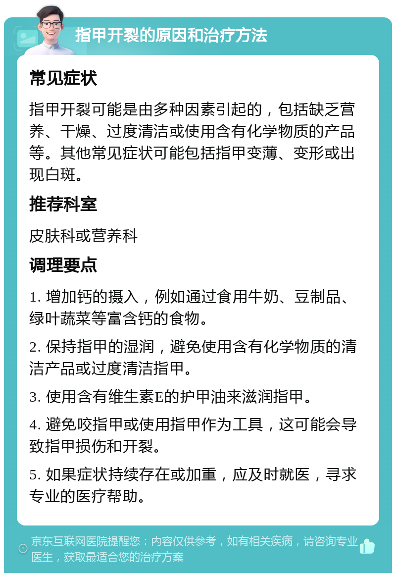 指甲开裂的原因和治疗方法 常见症状 指甲开裂可能是由多种因素引起的，包括缺乏营养、干燥、过度清洁或使用含有化学物质的产品等。其他常见症状可能包括指甲变薄、变形或出现白斑。 推荐科室 皮肤科或营养科 调理要点 1. 增加钙的摄入，例如通过食用牛奶、豆制品、绿叶蔬菜等富含钙的食物。 2. 保持指甲的湿润，避免使用含有化学物质的清洁产品或过度清洁指甲。 3. 使用含有维生素E的护甲油来滋润指甲。 4. 避免咬指甲或使用指甲作为工具，这可能会导致指甲损伤和开裂。 5. 如果症状持续存在或加重，应及时就医，寻求专业的医疗帮助。