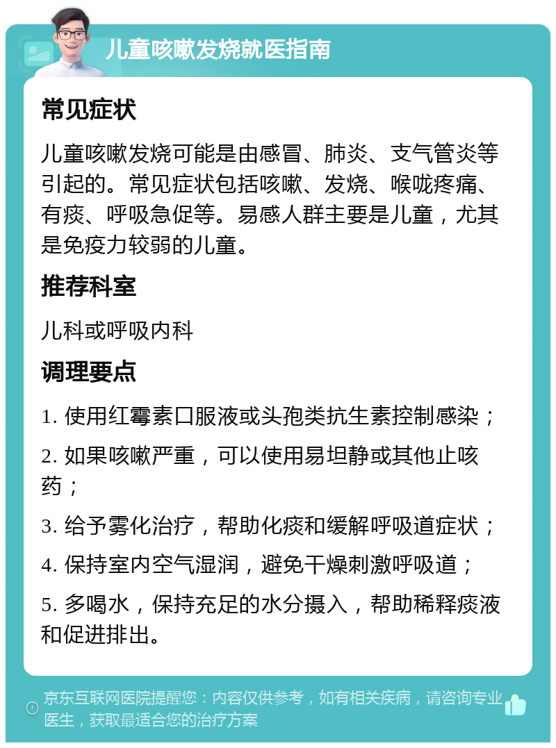 儿童咳嗽发烧就医指南 常见症状 儿童咳嗽发烧可能是由感冒、肺炎、支气管炎等引起的。常见症状包括咳嗽、发烧、喉咙疼痛、有痰、呼吸急促等。易感人群主要是儿童，尤其是免疫力较弱的儿童。 推荐科室 儿科或呼吸内科 调理要点 1. 使用红霉素口服液或头孢类抗生素控制感染； 2. 如果咳嗽严重，可以使用易坦静或其他止咳药； 3. 给予雾化治疗，帮助化痰和缓解呼吸道症状； 4. 保持室内空气湿润，避免干燥刺激呼吸道； 5. 多喝水，保持充足的水分摄入，帮助稀释痰液和促进排出。