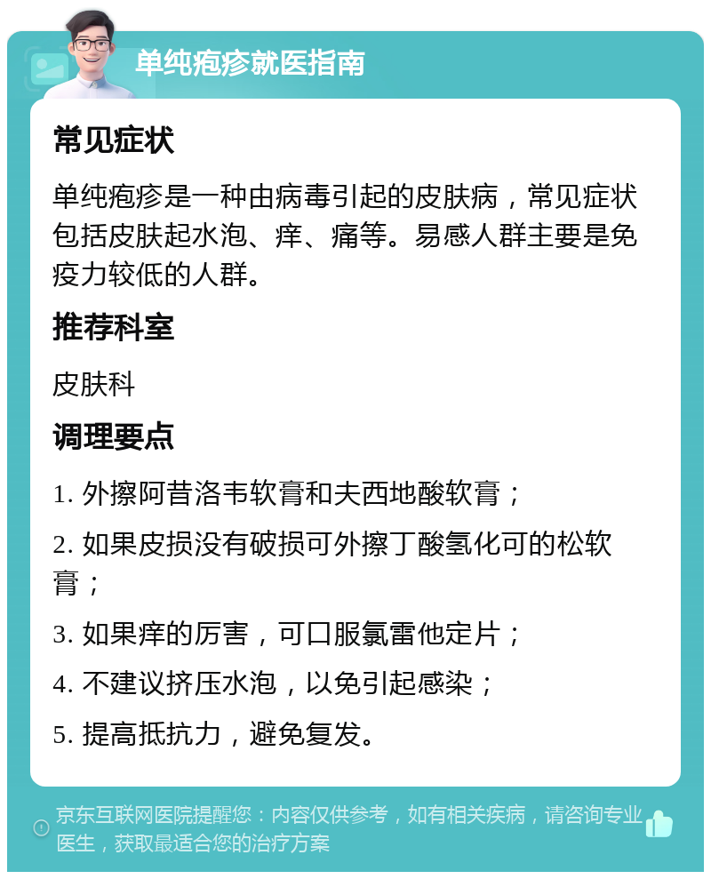 单纯疱疹就医指南 常见症状 单纯疱疹是一种由病毒引起的皮肤病，常见症状包括皮肤起水泡、痒、痛等。易感人群主要是免疫力较低的人群。 推荐科室 皮肤科 调理要点 1. 外擦阿昔洛韦软膏和夫西地酸软膏； 2. 如果皮损没有破损可外擦丁酸氢化可的松软膏； 3. 如果痒的厉害，可口服氯雷他定片； 4. 不建议挤压水泡，以免引起感染； 5. 提高抵抗力，避免复发。