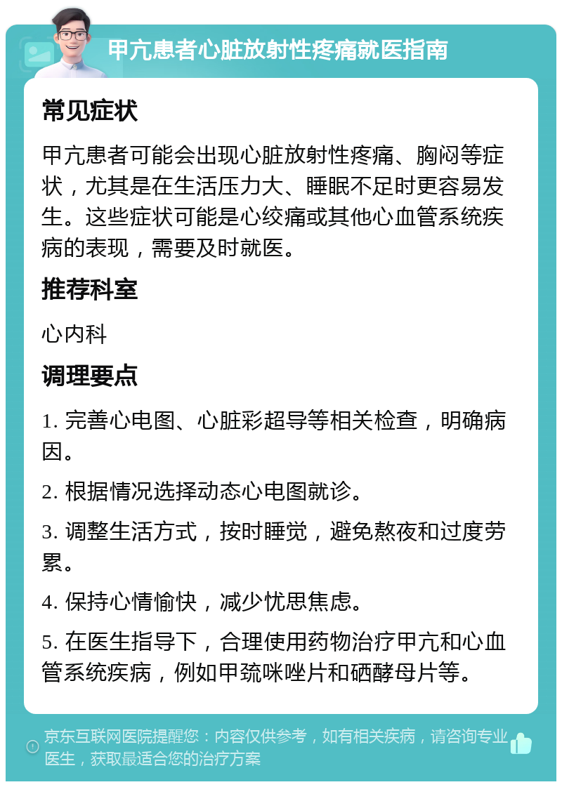 甲亢患者心脏放射性疼痛就医指南 常见症状 甲亢患者可能会出现心脏放射性疼痛、胸闷等症状，尤其是在生活压力大、睡眠不足时更容易发生。这些症状可能是心绞痛或其他心血管系统疾病的表现，需要及时就医。 推荐科室 心内科 调理要点 1. 完善心电图、心脏彩超导等相关检查，明确病因。 2. 根据情况选择动态心电图就诊。 3. 调整生活方式，按时睡觉，避免熬夜和过度劳累。 4. 保持心情愉快，减少忧思焦虑。 5. 在医生指导下，合理使用药物治疗甲亢和心血管系统疾病，例如甲巯咪唑片和硒酵母片等。