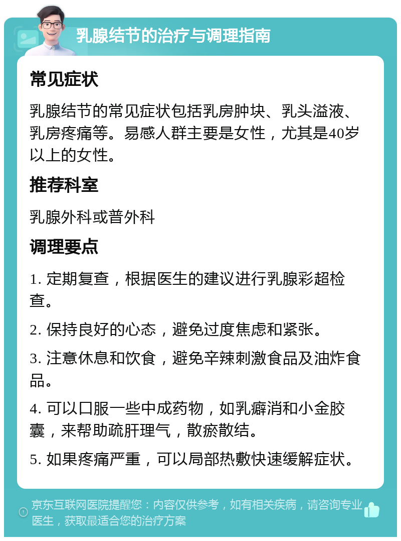 乳腺结节的治疗与调理指南 常见症状 乳腺结节的常见症状包括乳房肿块、乳头溢液、乳房疼痛等。易感人群主要是女性，尤其是40岁以上的女性。 推荐科室 乳腺外科或普外科 调理要点 1. 定期复查，根据医生的建议进行乳腺彩超检查。 2. 保持良好的心态，避免过度焦虑和紧张。 3. 注意休息和饮食，避免辛辣刺激食品及油炸食品。 4. 可以口服一些中成药物，如乳癖消和小金胶囊，来帮助疏肝理气，散瘀散结。 5. 如果疼痛严重，可以局部热敷快速缓解症状。