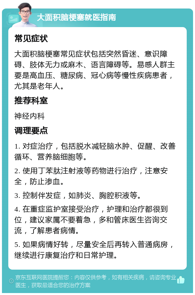 大面积脑梗塞就医指南 常见症状 大面积脑梗塞常见症状包括突然昏迷、意识障碍、肢体无力或麻木、语言障碍等。易感人群主要是高血压、糖尿病、冠心病等慢性疾病患者，尤其是老年人。 推荐科室 神经内科 调理要点 1. 对症治疗，包括脱水减轻脑水肿、促醒、改善循环、营养脑细胞等。 2. 使用丁苯肽注射液等药物进行治疗，注意安全，防止渗血。 3. 控制伴发症，如肺炎、胸腔积液等。 4. 在重症监护室接受治疗，护理和治疗都很到位，建议家属不要着急，多和管床医生咨询交流，了解患者病情。 5. 如果病情好转，尽量安全后再转入普通病房，继续进行康复治疗和日常护理。