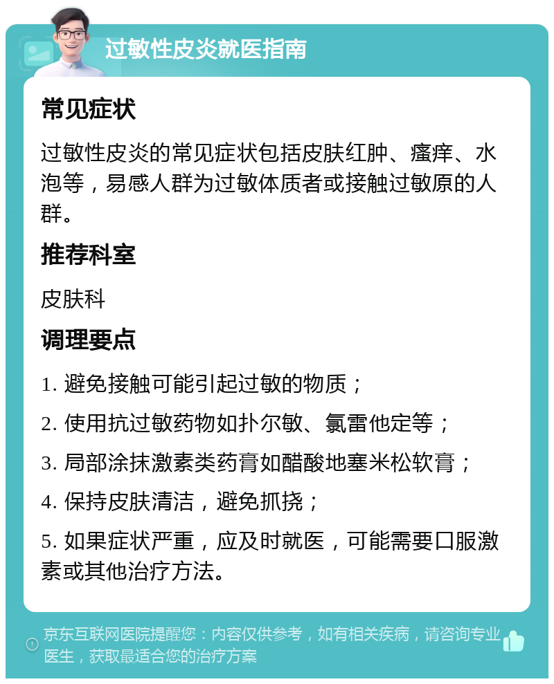 过敏性皮炎就医指南 常见症状 过敏性皮炎的常见症状包括皮肤红肿、瘙痒、水泡等，易感人群为过敏体质者或接触过敏原的人群。 推荐科室 皮肤科 调理要点 1. 避免接触可能引起过敏的物质； 2. 使用抗过敏药物如扑尔敏、氯雷他定等； 3. 局部涂抹激素类药膏如醋酸地塞米松软膏； 4. 保持皮肤清洁，避免抓挠； 5. 如果症状严重，应及时就医，可能需要口服激素或其他治疗方法。