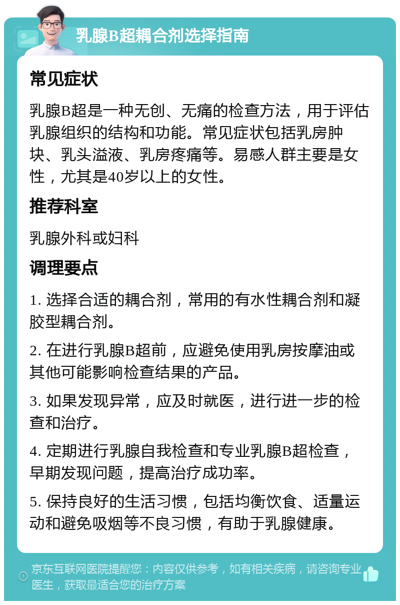 乳腺B超耦合剂选择指南 常见症状 乳腺B超是一种无创、无痛的检查方法，用于评估乳腺组织的结构和功能。常见症状包括乳房肿块、乳头溢液、乳房疼痛等。易感人群主要是女性，尤其是40岁以上的女性。 推荐科室 乳腺外科或妇科 调理要点 1. 选择合适的耦合剂，常用的有水性耦合剂和凝胶型耦合剂。 2. 在进行乳腺B超前，应避免使用乳房按摩油或其他可能影响检查结果的产品。 3. 如果发现异常，应及时就医，进行进一步的检查和治疗。 4. 定期进行乳腺自我检查和专业乳腺B超检查，早期发现问题，提高治疗成功率。 5. 保持良好的生活习惯，包括均衡饮食、适量运动和避免吸烟等不良习惯，有助于乳腺健康。