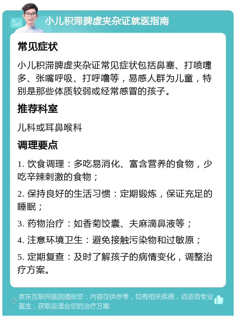 小儿积滞脾虚夹杂证就医指南 常见症状 小儿积滞脾虚夹杂证常见症状包括鼻塞、打喷嚏多、张嘴呼吸、打呼噜等，易感人群为儿童，特别是那些体质较弱或经常感冒的孩子。 推荐科室 儿科或耳鼻喉科 调理要点 1. 饮食调理：多吃易消化、富含营养的食物，少吃辛辣刺激的食物； 2. 保持良好的生活习惯：定期锻炼，保证充足的睡眠； 3. 药物治疗：如香菊饺囊、夫麻滴鼻液等； 4. 注意环境卫生：避免接触污染物和过敏原； 5. 定期复查：及时了解孩子的病情变化，调整治疗方案。