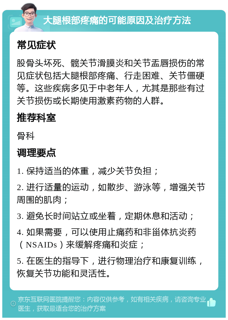 大腿根部疼痛的可能原因及治疗方法 常见症状 股骨头坏死、髋关节滑膜炎和关节盂唇损伤的常见症状包括大腿根部疼痛、行走困难、关节僵硬等。这些疾病多见于中老年人，尤其是那些有过关节损伤或长期使用激素药物的人群。 推荐科室 骨科 调理要点 1. 保持适当的体重，减少关节负担； 2. 进行适量的运动，如散步、游泳等，增强关节周围的肌肉； 3. 避免长时间站立或坐着，定期休息和活动； 4. 如果需要，可以使用止痛药和非甾体抗炎药（NSAIDs）来缓解疼痛和炎症； 5. 在医生的指导下，进行物理治疗和康复训练，恢复关节功能和灵活性。