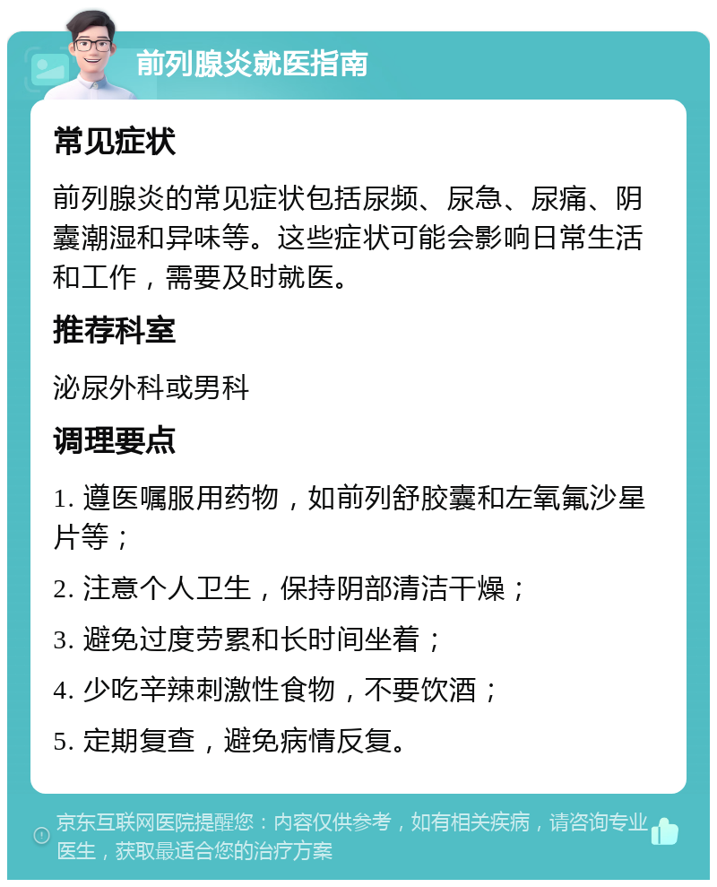 前列腺炎就医指南 常见症状 前列腺炎的常见症状包括尿频、尿急、尿痛、阴囊潮湿和异味等。这些症状可能会影响日常生活和工作，需要及时就医。 推荐科室 泌尿外科或男科 调理要点 1. 遵医嘱服用药物，如前列舒胶囊和左氧氟沙星片等； 2. 注意个人卫生，保持阴部清洁干燥； 3. 避免过度劳累和长时间坐着； 4. 少吃辛辣刺激性食物，不要饮酒； 5. 定期复查，避免病情反复。